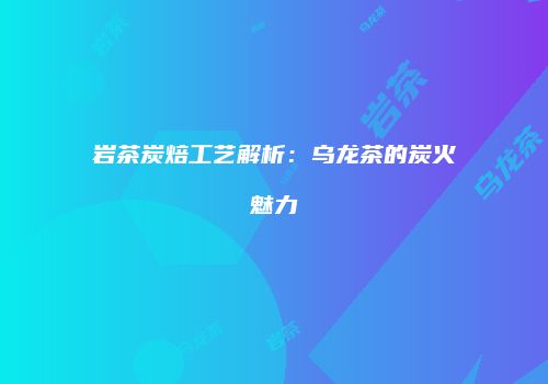 岩茶炭焙工艺解析：乌龙茶的炭火魅力