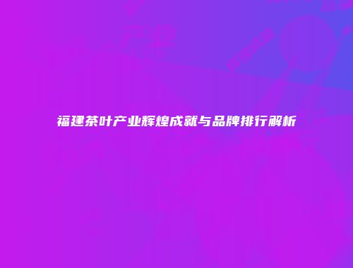 福建茶叶产业辉煌成就与品牌排行解析