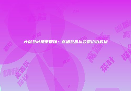 大益茶叶精髓探秘：高端茶品与收藏价值解析
