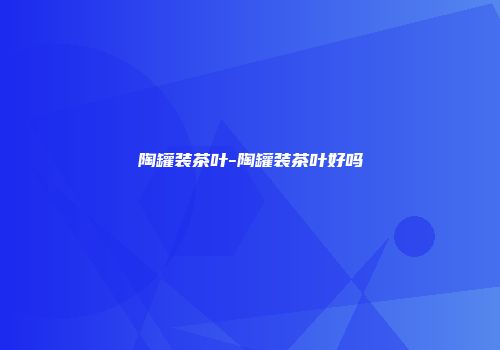 陶罐装茶叶-陶罐装茶叶好吗