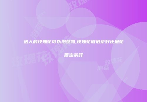 送人的玫瑰花可以泡茶吗,玫瑰花瓣泡茶好还是花蕾泡茶好