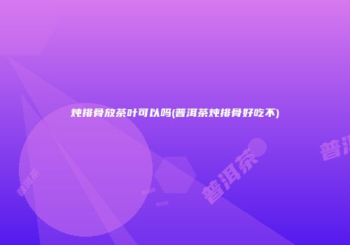 炖排骨放茶叶可以吗(普洱茶炖排骨好吃不)