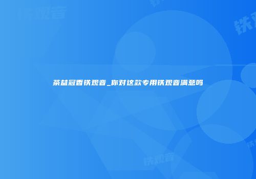 茶益冠香铁观音_你对这款专用铁观音满意吗