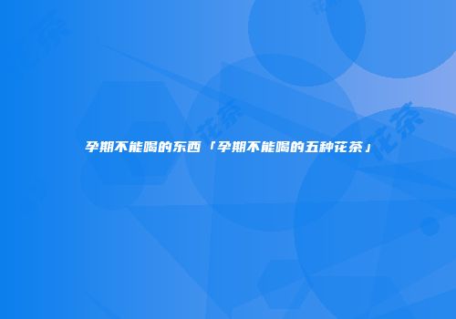 孕期不能喝的东西「孕期不能喝的五种花茶」