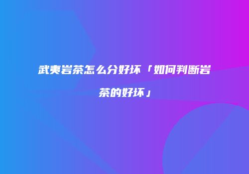 武夷岩茶怎么分好坏「如何判断岩茶的好坏」