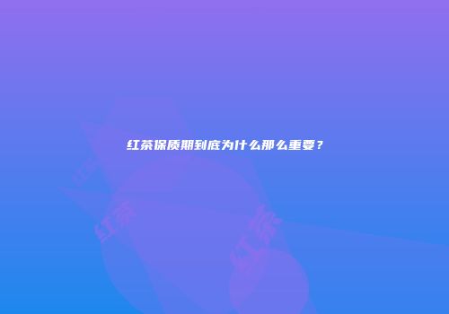 红茶保质期到底为什么那么重要？