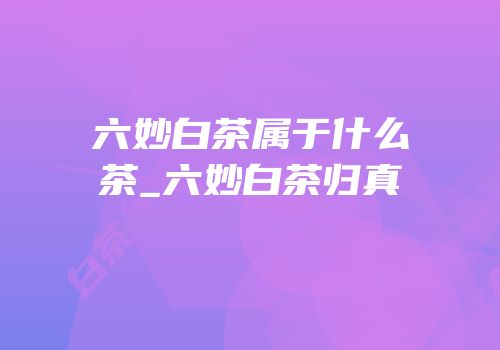 六妙白茶属于什么茶_六妙白茶归真