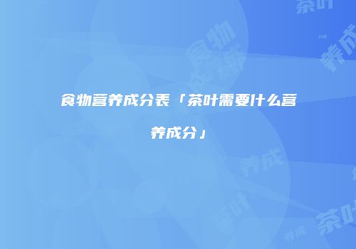 食物营养成分表「茶叶需要什么营养成分」