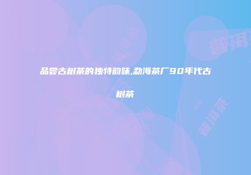 品尝古树茶的独特韵味,勐海茶厂90年代古树茶