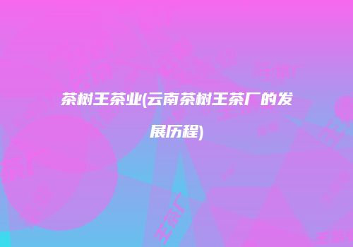 茶树王茶业(云南茶树王茶厂的发展历程)