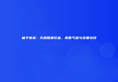 柚子皮茶：天然健康饮品，清香气道与多重功效