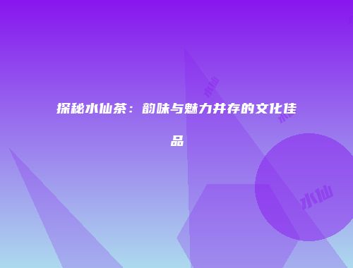 探秘水仙茶：韵味与魅力并存的文化佳品