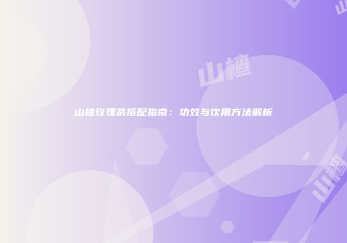山楂玫瑰茶搭配指南：功效与饮用方法解析
