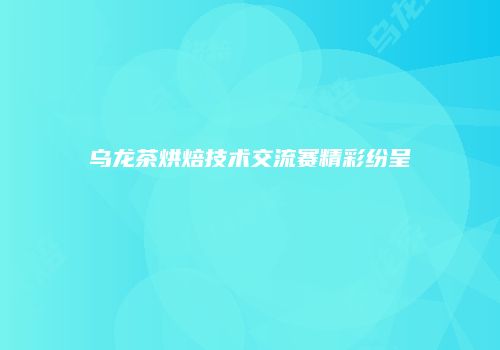 乌龙茶烘焙技术交流赛精彩纷呈