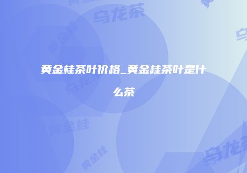黄金桂茶叶价格_黄金桂茶叶是什么茶