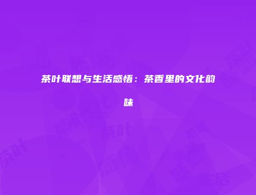 茶叶联想与生活感悟：茶香里的文化韵味
