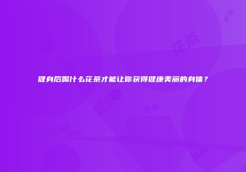 健身后喝什么花茶才能让你获得健康美丽的身体？