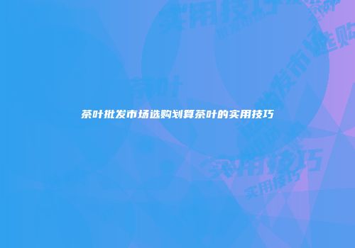 茶叶批发市场选购划算茶叶的实用技巧