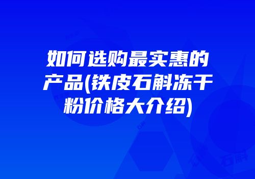 如何选购最实惠的产品(铁皮石斛冻干粉价格大介绍)