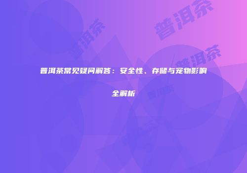 普洱茶常见疑问解答：安全性、存储与宠物影响全解析