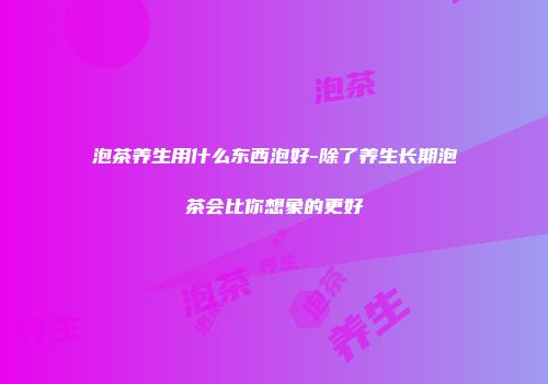 泡茶养生用什么东西泡好-除了养生长期泡茶会比你想象的更好