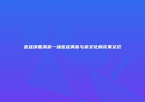宫廷饼普洱茶一场宫廷美食与茶文化的完美交织