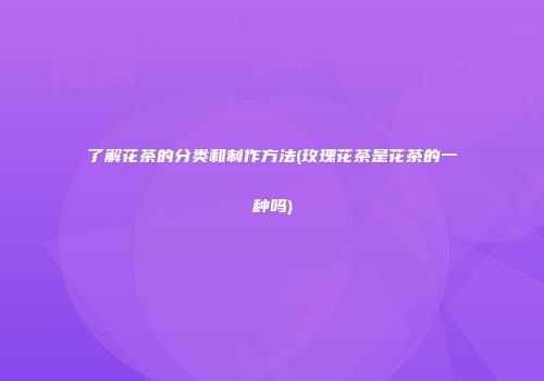 了解花茶的分类和制作方法(玫瑰花茶是花茶的一种吗)