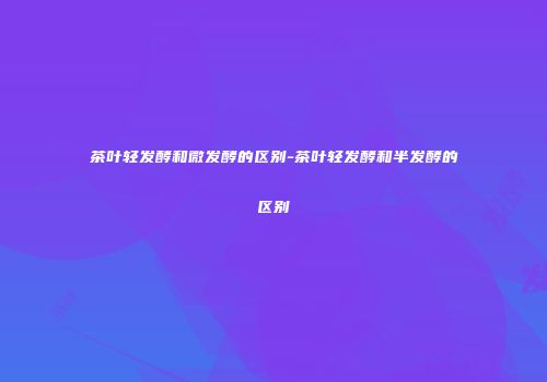 茶叶轻发酵和微发酵的区别-茶叶轻发酵和半发酵的区别