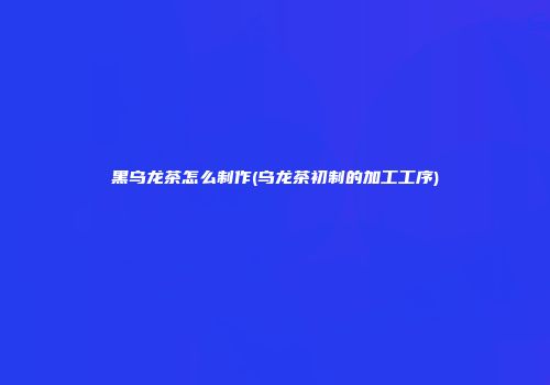 黑乌龙茶怎么制作(乌龙茶初制的加工工序)