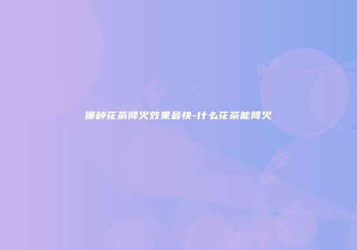 哪种花茶降火效果最快-什么花茶能降火