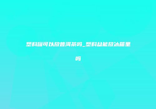 塑料罐可以放普洱茶吗_塑料盆能放冰箱里吗