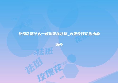 玫瑰花和什么一起泡可以祛斑_大枣玫瑰花泡水的功效