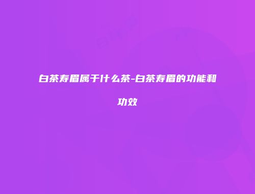 白茶寿眉属于什么茶-白茶寿眉的功能和功效