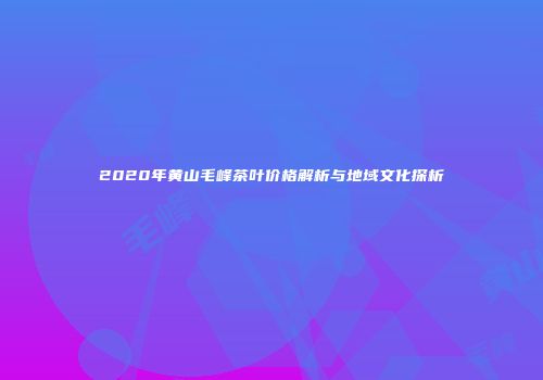2020年黄山毛峰茶叶价格解析与地域文化探析