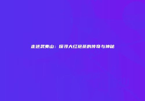 走进武夷山：探寻大红袍茶的传奇与神秘