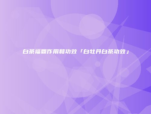 白茶福鼎作用和功效「白牡丹白茶功效」