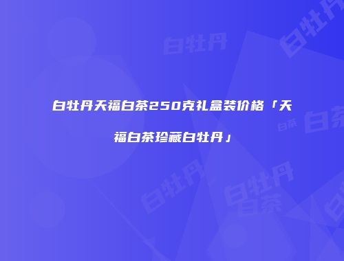 白牡丹天福白茶250克礼盒装价格「天福白茶珍藏白牡丹」
