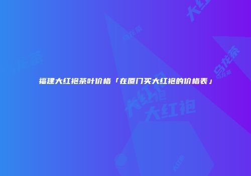 福建大红袍茶叶价格「在厦门买大红袍的价格表」