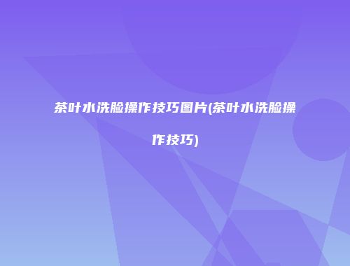 茶叶水洗脸操作技巧图片(茶叶水洗脸操作技巧)
