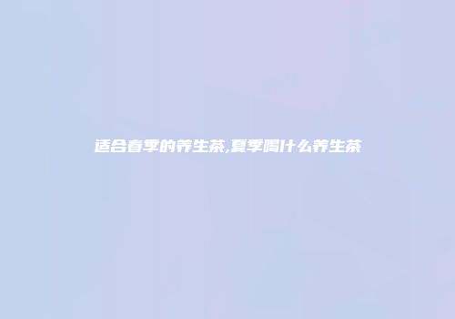 适合春季的养生茶,夏季喝什么养生茶