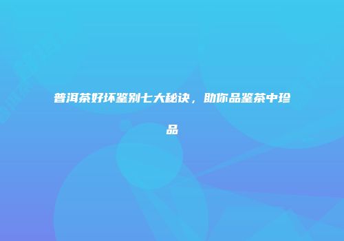 普洱茶好坏鉴别七大秘诀，助你品鉴茶中珍品