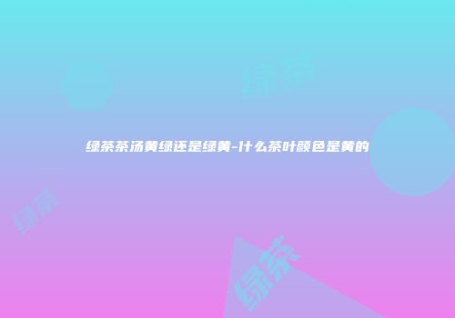 绿茶茶汤黄绿还是绿黄-什么茶叶颜色是黄的