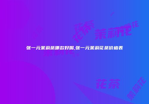 张一元茉莉茶哪款好喝,张一元茉莉花茶价格表