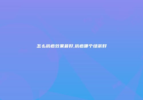 怎么抗癌效果最好,抗癌哪个绿茶好