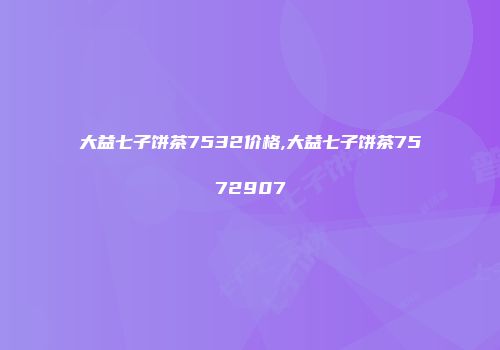 大益七子饼茶7532价格,大益七子饼茶7572907