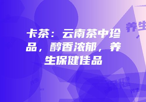 卡茶：云南茶中珍品，醇香浓郁，养生保健佳品