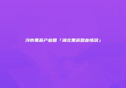 冷市黑茶产业园「湖北黑茶营业情况」