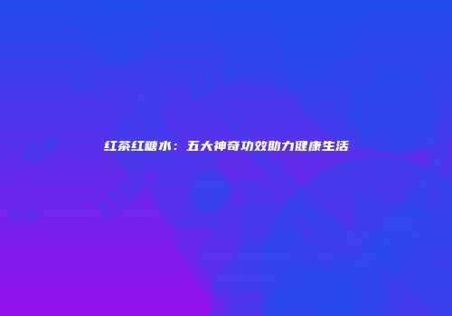 红茶红糖水：五大神奇功效助力健康生活