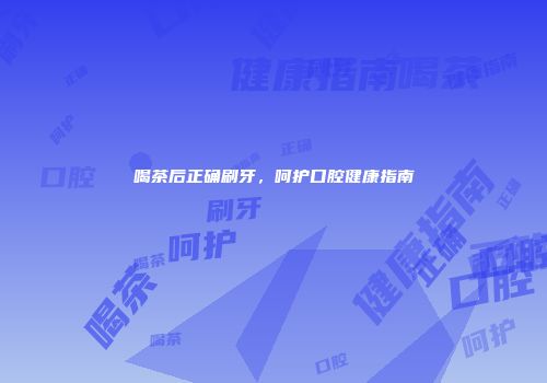 喝茶后正确刷牙，呵护口腔健康指南
