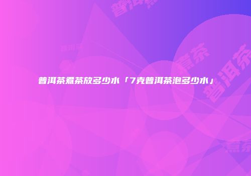 普洱茶煮茶放多少水「7克普洱茶泡多少水」